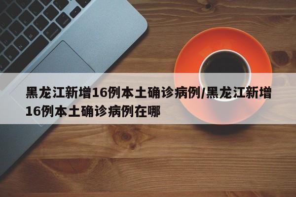黑龙江新增16例本土确诊病例/黑龙江新增16例本土确诊病例在哪