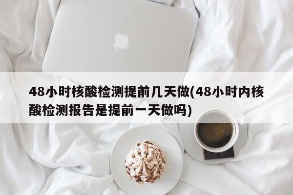 48小时核酸检测提前几天做(48小时内核酸检测报告是提前一天做吗)