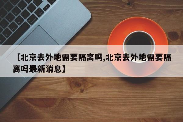 【北京去外地需要隔离吗,北京去外地需要隔离吗最新消息】