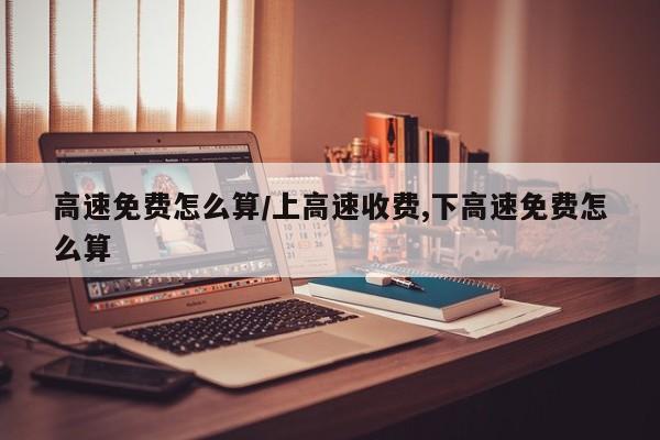 高速免费怎么算/上高速收费,下高速免费怎么算