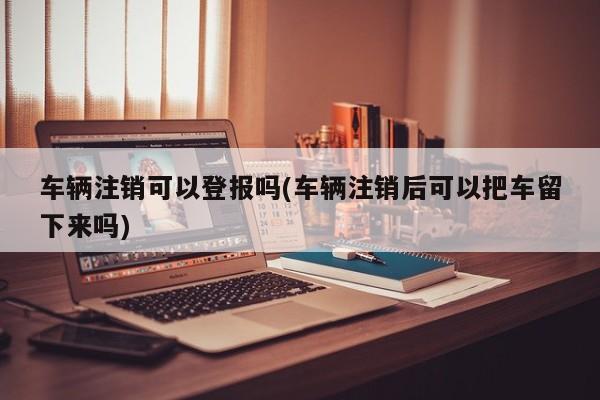 车辆注销可以登报吗(车辆注销后可以把车留下来吗)