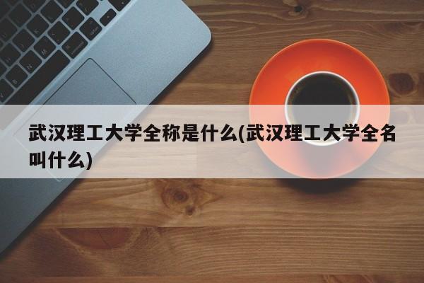 武汉理工大学全称是什么(武汉理工大学全名叫什么)