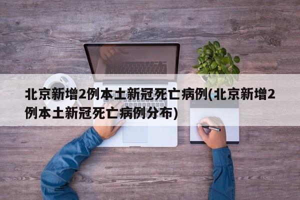 北京新增2例本土新冠死亡病例(北京新增2例本土新冠死亡病例分布)
