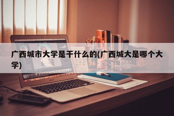 广西城市大学是干什么的(广西城大是哪个大学)