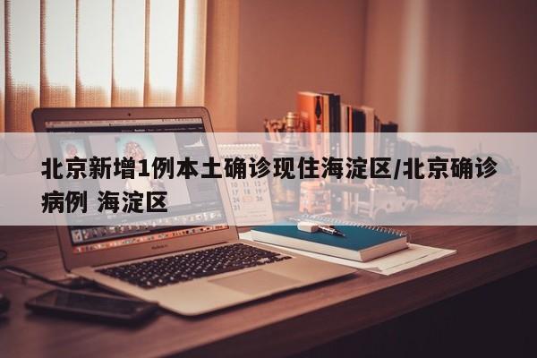 北京新增1例本土确诊现住海淀区/北京确诊病例 海淀区