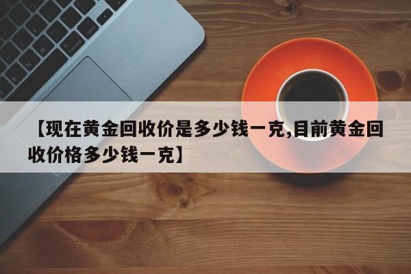 【现在黄金回收价是多少钱一克,目前黄金回收价格多少钱一克】