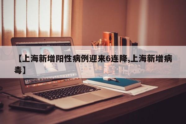 【上海新增阳性病例迎来6连降,上海新增病毒】