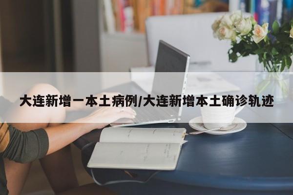 大连新增一本土病例/大连新增本土确诊轨迹