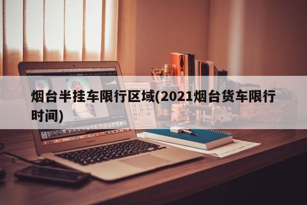 烟台半挂车限行区域(2021烟台货车限行时间)