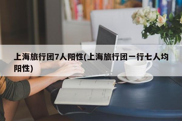 上海旅行团7人阳性(上海旅行团一行七人均阳性)