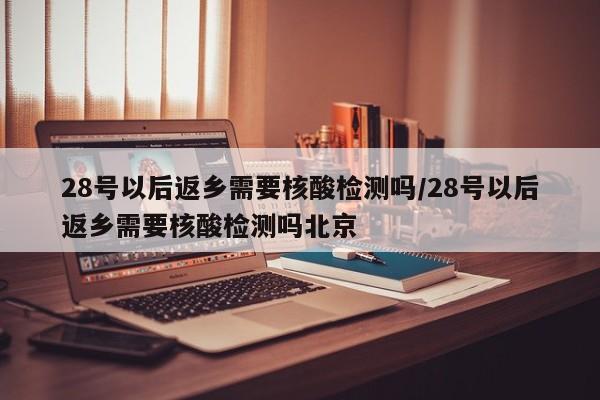 28号以后返乡需要核酸检测吗/28号以后返乡需要核酸检测吗北京