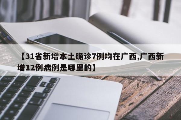 【31省新增本土确诊7例均在广西,广西新增12例病例是哪里的】