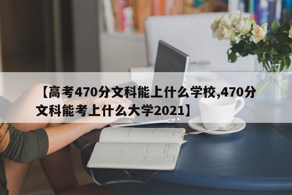 【高考470分文科能上什么学校,470分文科能考上什么大学2021】