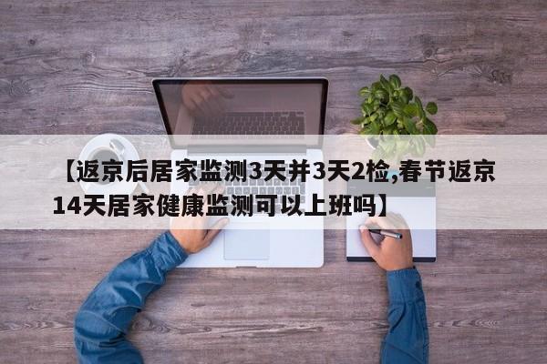 【返京后居家监测3天并3天2检,春节返京14天居家健康监测可以上班吗】
