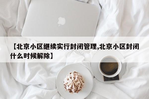 【北京小区继续实行封闭管理,北京小区封闭什么时候解除】