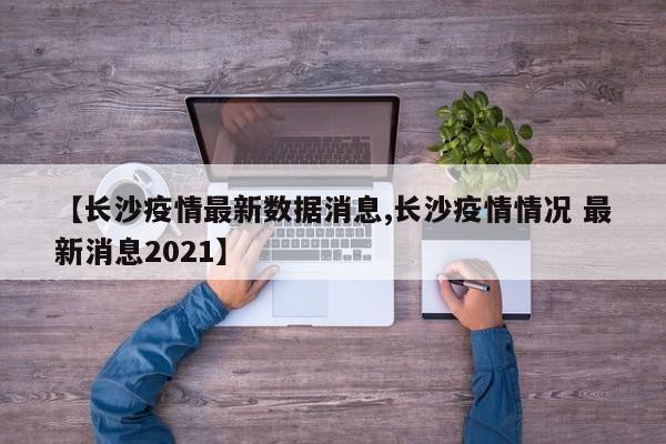 【长沙疫情最新数据消息,长沙疫情情况 最新消息2021】
