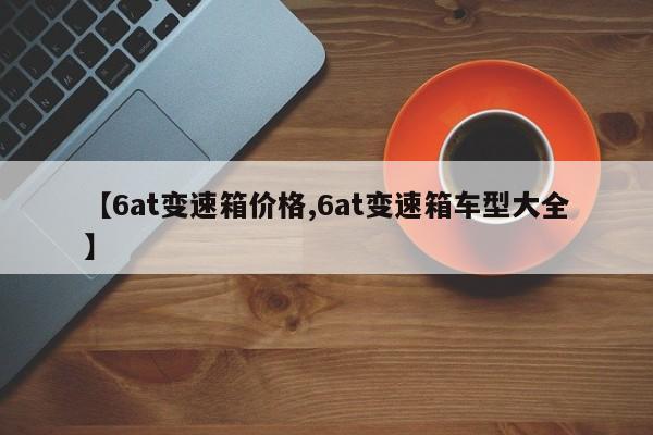【6at变速箱价格,6at变速箱车型大全】