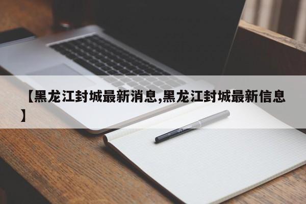 【黑龙江封城最新消息,黑龙江封城最新信息】