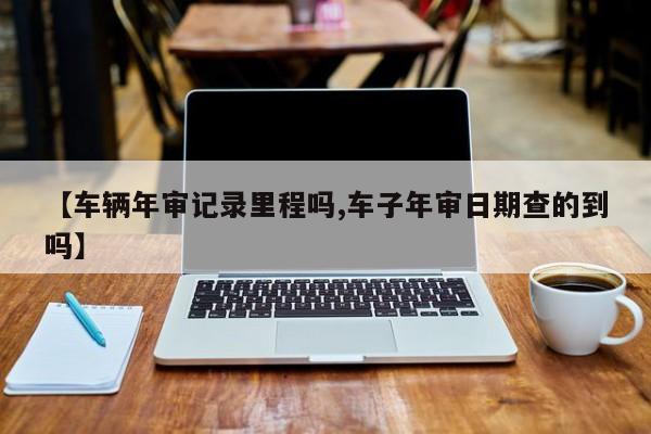 【车辆年审记录里程吗,车子年审日期查的到吗】