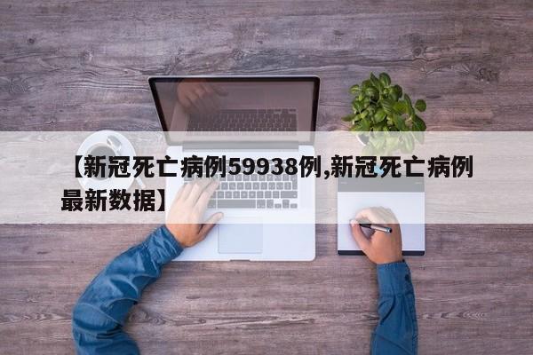 【新冠死亡病例59938例,新冠死亡病例最新数据】