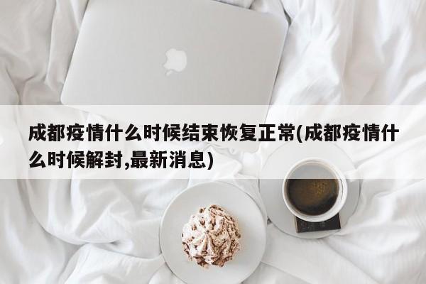 成都疫情什么时候结束恢复正常(成都疫情什么时候解封,最新消息)