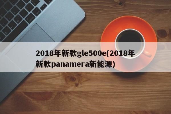 2018年新款gle500e(2018年新款panamera新能源)