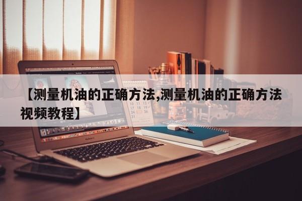 【测量机油的正确方法,测量机油的正确方法视频教程】