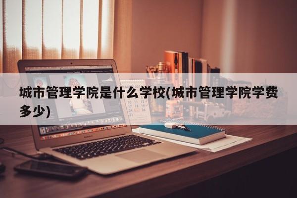 城市管理学院是什么学校(城市管理学院学费多少)