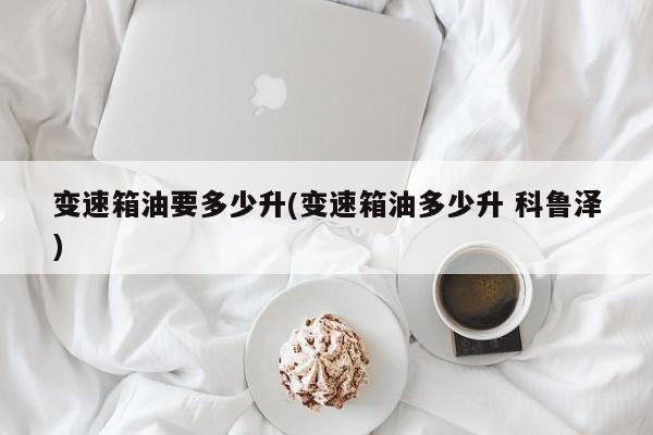 变速箱油要多少升(变速箱油多少升 科鲁泽)