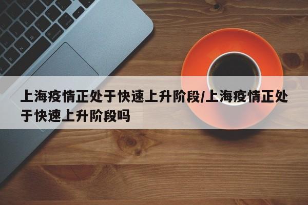 上海疫情正处于快速上升阶段/上海疫情正处于快速上升阶段吗