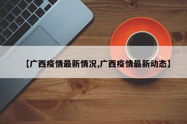 【广西疫情最新情况,广西疫情最新动态】