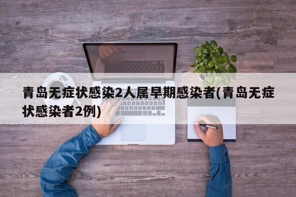 青岛无症状感染2人属早期感染者(青岛无症状感染者2例)