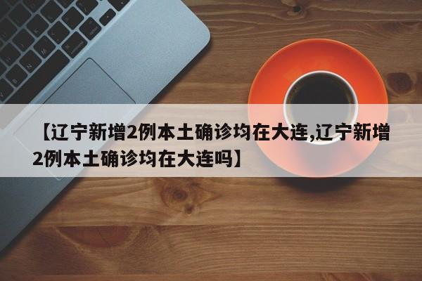 【辽宁新增2例本土确诊均在大连,辽宁新增2例本土确诊均在大连吗】