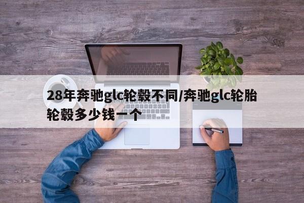 28年奔驰glc轮毂不同/奔驰glc轮胎轮毂多少钱一个