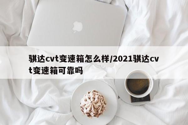 骐达cvt变速箱怎么样/2021骐达cvt变速箱可靠吗