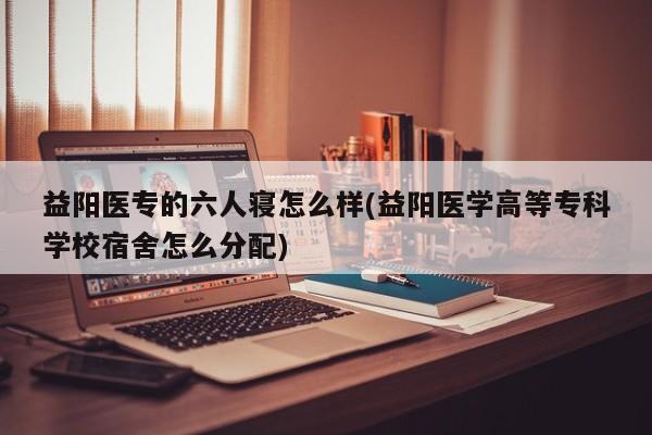 益阳医专的六人寝怎么样(益阳医学高等专科学校宿舍怎么分配)