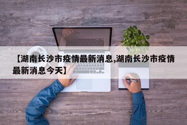【湖南长沙市疫情最新消息,湖南长沙市疫情最新消息今天】