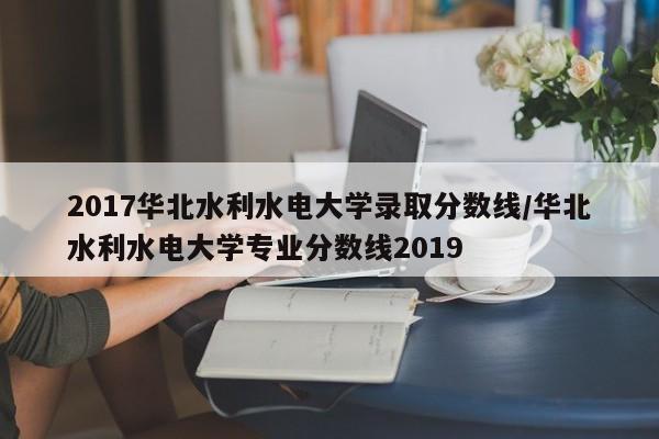 2017华北水利水电大学录取分数线/华北水利水电大学专业分数线2019