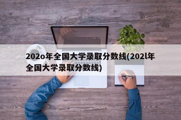 202o年全国大学录取分数线(202l年全国大学录取分数线)