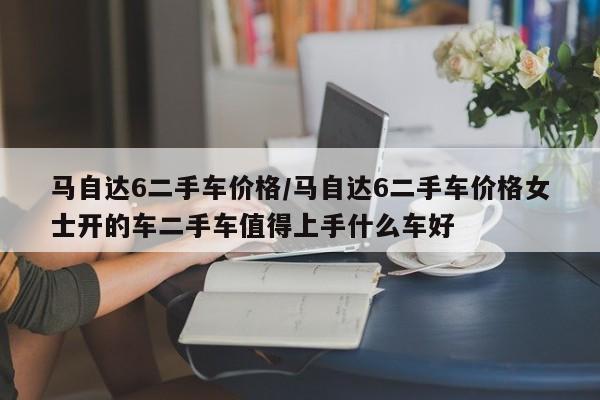 马自达6二手车价格/马自达6二手车价格女士开的车二手车值得上手什么车好