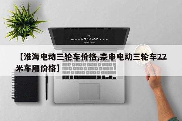 【淮海电动三轮车价格,宗申电动三轮车22米车厢价格】