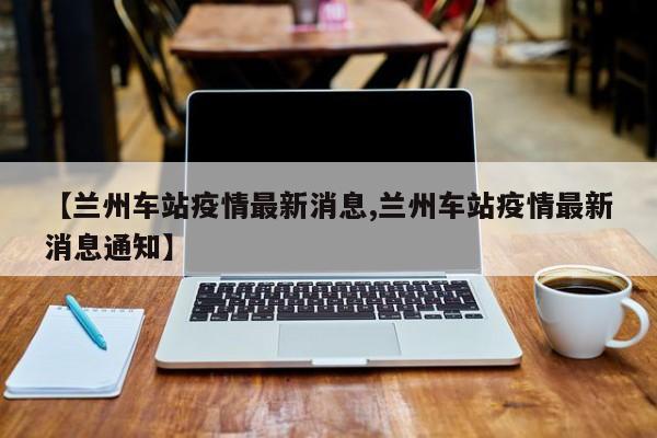 【兰州车站疫情最新消息,兰州车站疫情最新消息通知】