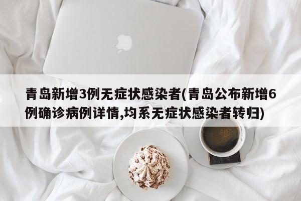 青岛新增3例无症状感染者(青岛公布新增6例确诊病例详情,均系无症状感染者转归)