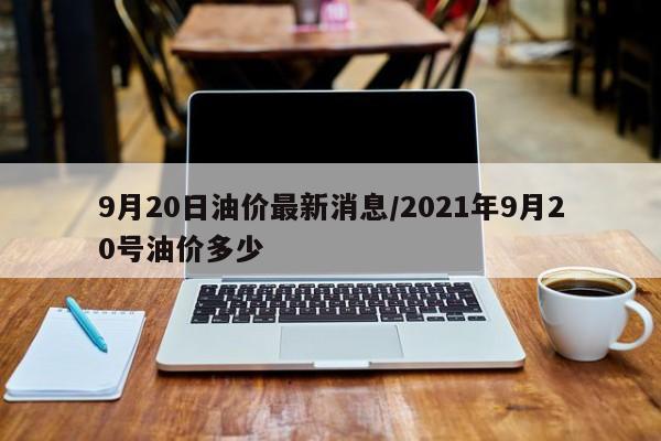 9月20日油价最新消息/2021年9月20号油价多少