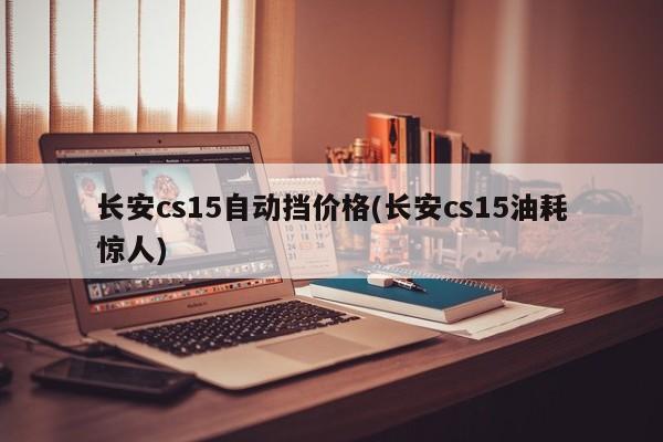 长安cs15自动挡价格(长安cs15油耗惊人)