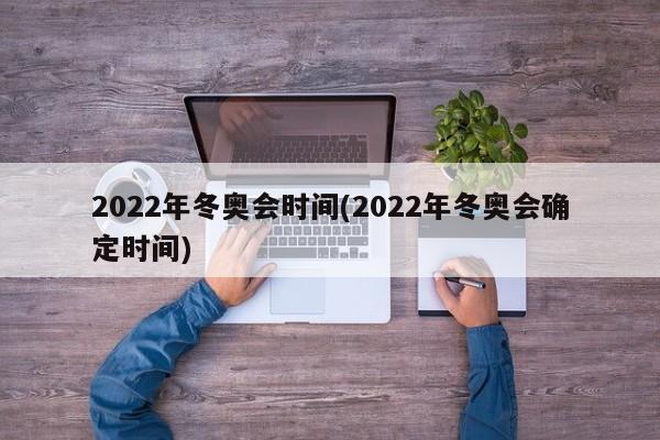 2022年冬奥会时间(2022年冬奥会确定时间)