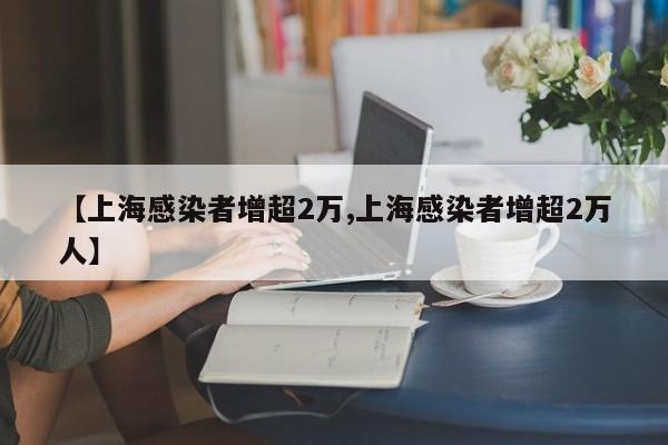 【上海感染者增超2万,上海感染者增超2万人】
