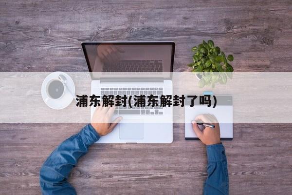浦东解封(浦东解封了吗)