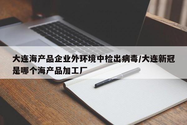 大连海产品企业外环境中检出病毒/大连新冠是哪个海产品加工厂