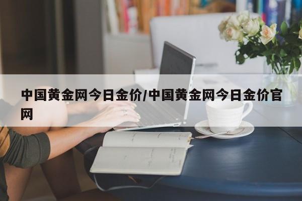 中国黄金网今日金价/中国黄金网今日金价官网